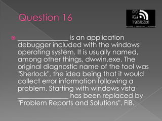 Question 16_______________ is an application debugger included with the windows operating system. It is usually named, among other things, dwwin.exe. The original diagnostic name of the tool was "Sherlock", the idea being that it would collect error information following a problem. Starting with windows vista _______________ has been replaced by "Problem Reports and Solutions". FIB.