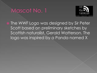 Mascot No. 1The WWF Logo was designed by Sir Peter Scott based on preliminary sketches by Scottish naturalist, Gerald Watterson. The logo was inspired by a Panda named X