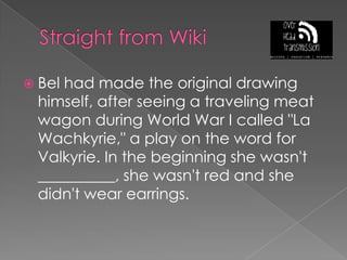 Straight from WikiBel had made the original drawing himself, after seeing a traveling meat wagon during World War I called "La Wachkyrie," a play on the word for Valkyrie. In the beginning she wasn't __________, she wasn't red and she didn't wear earrings.
