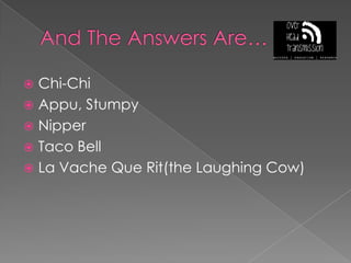 And The Answers Are…Chi-ChiAppu, StumpyNipperTaco BellLa VacheQueRit(the Laughing Cow)