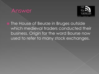 AnswerThe House of Beurze in Bruges outside which medieval traders conducted their business. Origin for the word Bourse now used to refer to many stock exchanges.