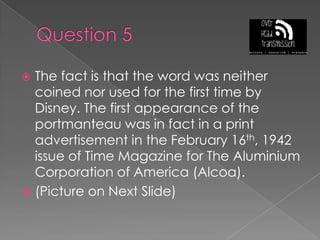 Question 5The fact is that the word was neither coined nor used for the first time by Disney. The first appearance of the portmanteau was in fact in a print advertisement in the February 16th, 1942 issue of Time Magazine for The Aluminium Corporation of America (Alcoa).(Picture on Next Slide)