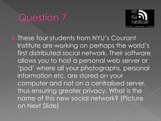 Question 7These four students from NYU’s Courant Institute are working on perhaps the world’s first distributed social network. Their software allows you to host a personal web server or ‘pod’ where all your photographs, personal information etc. are stored on your computer and not on a centralised server, thus ensuring greater privacy. What is the name of this new social network? (Picture on Next Slide)
