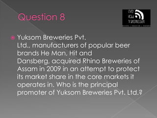 Question 8Yuksom Breweries Pvt. Ltd., manufacturers of popular beer brands He Man, Hit and Dansberg, acquired Rhino Breweries of Assam in 2009 in an attempt to protect its market share in the core markets it operates in. Who is the principal promoter of Yuksom Breweries Pvt. Ltd.?