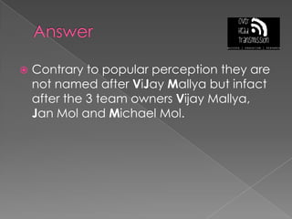AnswerContrary to popular perception they are not named after ViJayMallya but infact after the 3 team owners Vijay Mallya, Jan Mol and Michael Mol.