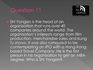Question 11Shi Yongxin is the head of an organisation that runs over 40 companies around the world. The organisation’s interests range from film production, merchandise sales and kung fu shows. It was also rumoured to be contemplating an IPO with a Hong Kong based Travel Company. He is the first person in his organisation to get an MBA degree. Who is Shi Yongxin?