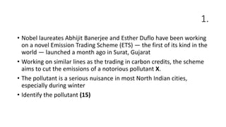 1.
• Nobel laureates Abhijit Banerjee and Esther Duflo have been working
on a novel Emission Trading Scheme (ETS) — the first of its kind in the
world — launched a month ago in Surat, Gujarat
• Working on similar lines as the trading in carbon credits, the scheme
aims to cut the emissions of a notorious pollutant X.
• The pollutant is a serious nuisance in most North Indian cities,
especially during winter
• Identify the pollutant (15)
 