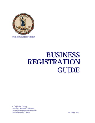 COMMONWEALTH OF VIRGINIA




                          BUSINESS
                     REGISTRATION
                            GUIDE



A Cooperative Effort By:
The State Corporation Commission
The Virginia Employment Commission
The Department of Taxation           8th Edition 2005
 