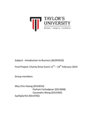 Subject: Introduction to Business [BUSF0103]
Final Project: Charity Drive Event 11th – 14th February 2014

Group members:

Moy Chin Hoong (0314014)
Parham Farhadpoor (0313698)
Cassandra Wong (0313365)
SyafiqZariful (0314702)

 