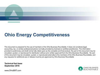 Ohio Energy Competitiveness
Technical fact base
September 2016
www.OhioBRT.com
This document is prepared for the use of members of the Ohio Business Roundtable. It does not constitute legal,
accounting, tax, or similar professional advice normally provided by licensed or certified practitioners. The information
provided is preliminary and shall not be fully relied upon as the complete and final product. No part of this document may be
circulated, quoted, or reproduced for distribution without prior written approval from the Ohio Business Roundtable. No part
of this document may be circulated, quoted, or reproduced externally to the members of the Ohio Business Roundtable, and
any requests for additional use or release must be pre-approved by Ohio Business Roundtable
 