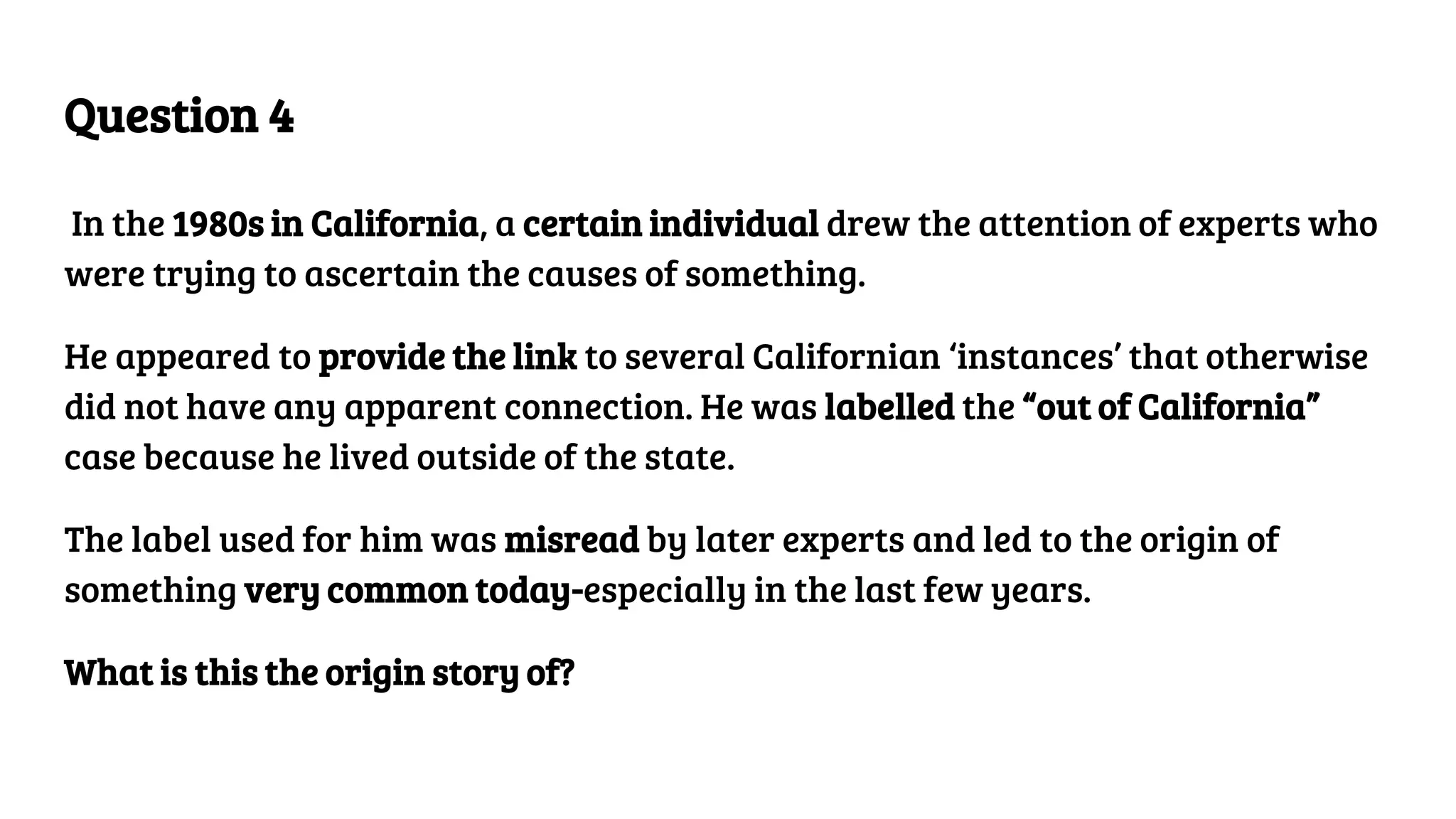 Question 4
In the 1980s in California, a certain individual drew the attention of experts who
were trying to ascertain the causes of something.
He appeared to provide the link to several Californian ‘instances’ that otherwise
did not have any apparent connection. He was labelled the “out of California”
case because he lived outside of the state.
The label used for him was misread by later experts and led to the origin of
something very common today-especially in the last few years.
What is this the origin story of?
 