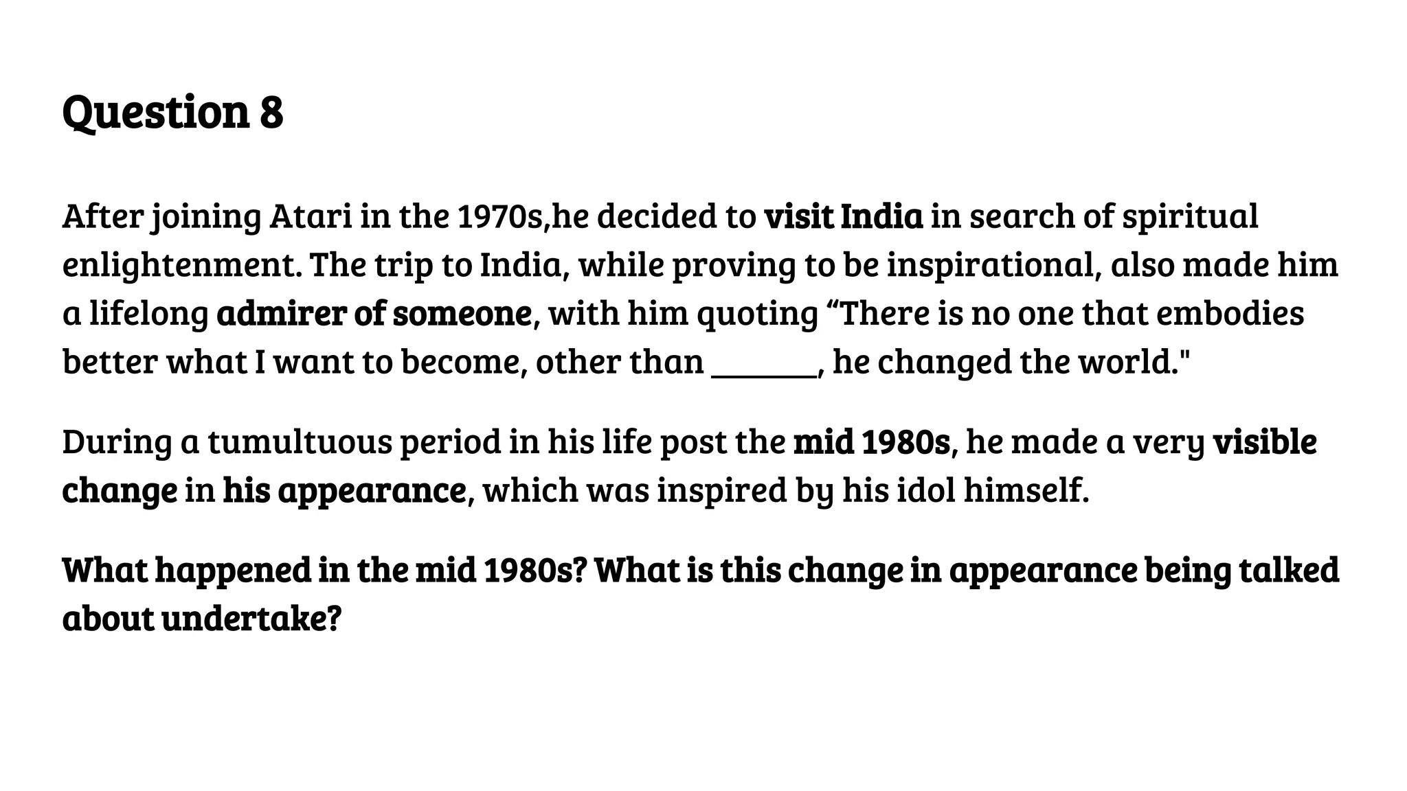 Question 8
After joining Atari in the 1970s,he decided to visit India in search of spiritual
enlightenment. The trip to India, while proving to be inspirational, also made him
a lifelong admirer of someone, with him quoting “There is no one that embodies
better what I want to become, other than ______, he changed the world."
During a tumultuous period in his life post the mid 1980s, he made a very visible
change in his appearance, which was inspired by his idol himself.
What happened in the mid 1980s? What is this change in appearance being talked
about undertake?
 