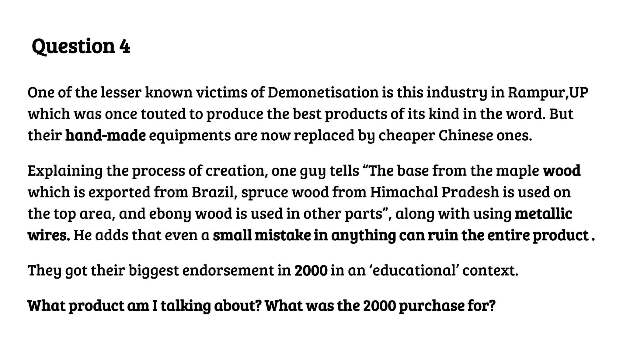 Question 4
One of the lesser known victims of Demonetisation is this industry in Rampur,UP
which was once touted to produce the best products of its kind in the word. But
their hand-made equipments are now replaced by cheaper Chinese ones.
Explaining the process of creation, one guy tells “The base from the maple wood
which is exported from Brazil, spruce wood from Himachal Pradesh is used on
the top area, and ebony wood is used in other parts”, along with using metallic
wires. He adds that even a small mistake in anything can ruin the entire product .
They got their biggest endorsement in 2000 in an ‘educational’ context.
What product am I talking about? What was the 2000 purchase for?
 