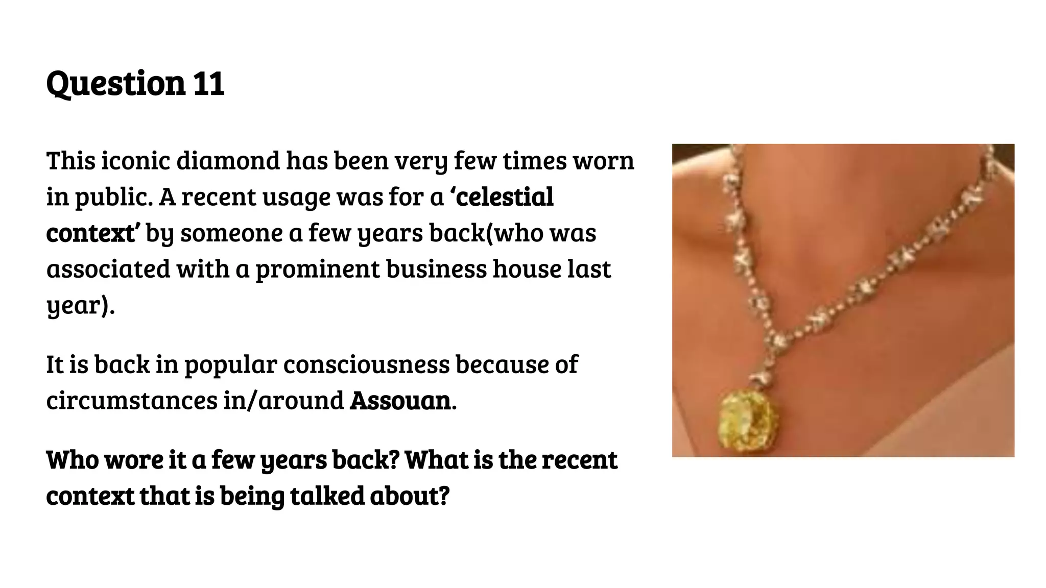 Question 11
This iconic diamond has been very few times worn
in public. A recent usage was for a ‘celestial
context’ by someone a few years back(who was
associated with a prominent business house last
year).
It is back in popular consciousness because of
circumstances in/around Assouan.
Who wore it a few years back? What is the recent
context that is being talked about?
 