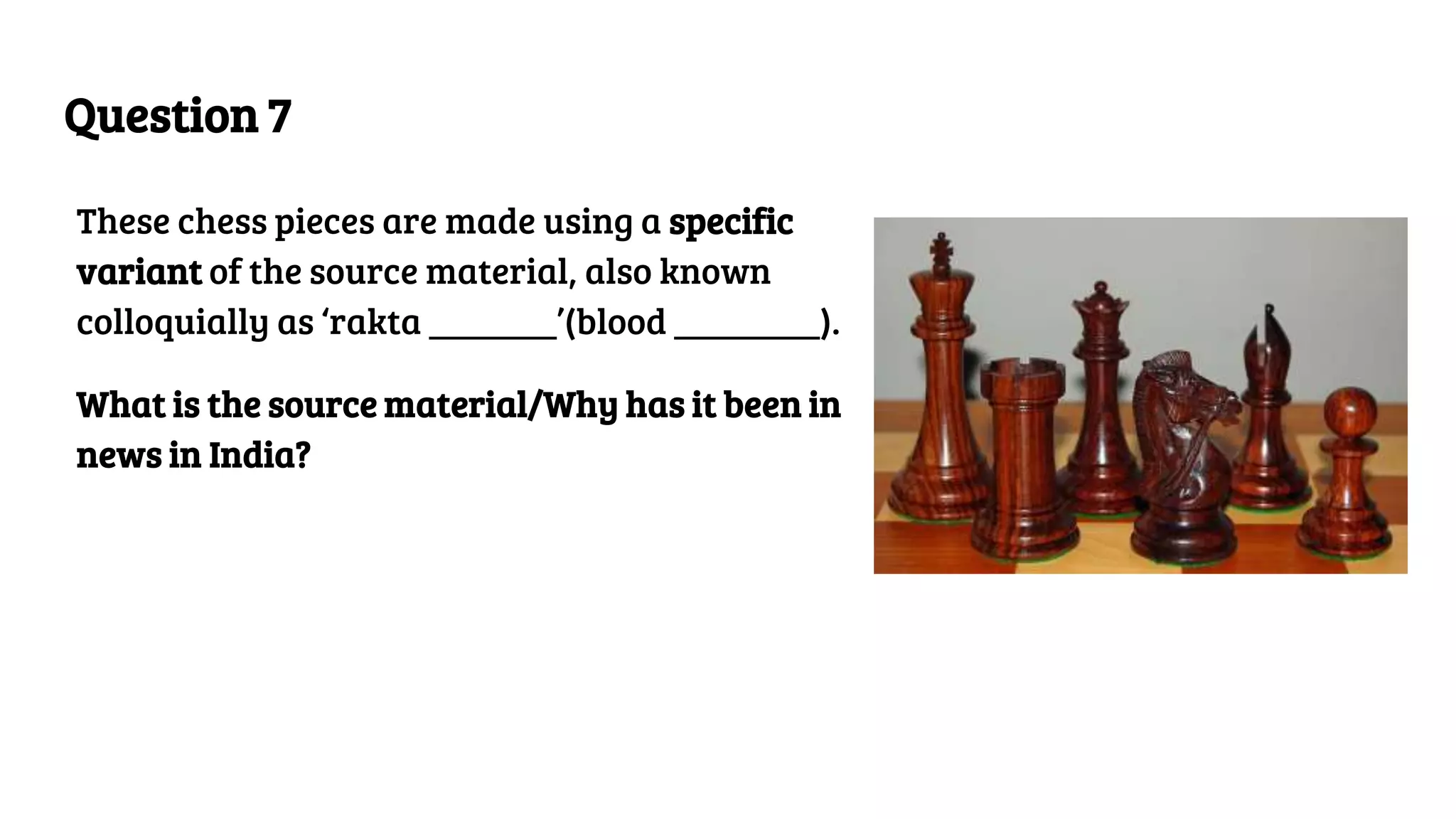 Question 7
These chess pieces are made using a specific
variant of the source material, also known
colloquially as ‘rakta _______’(blood ________).
What is the source material/Why has it been in
news in India?
 