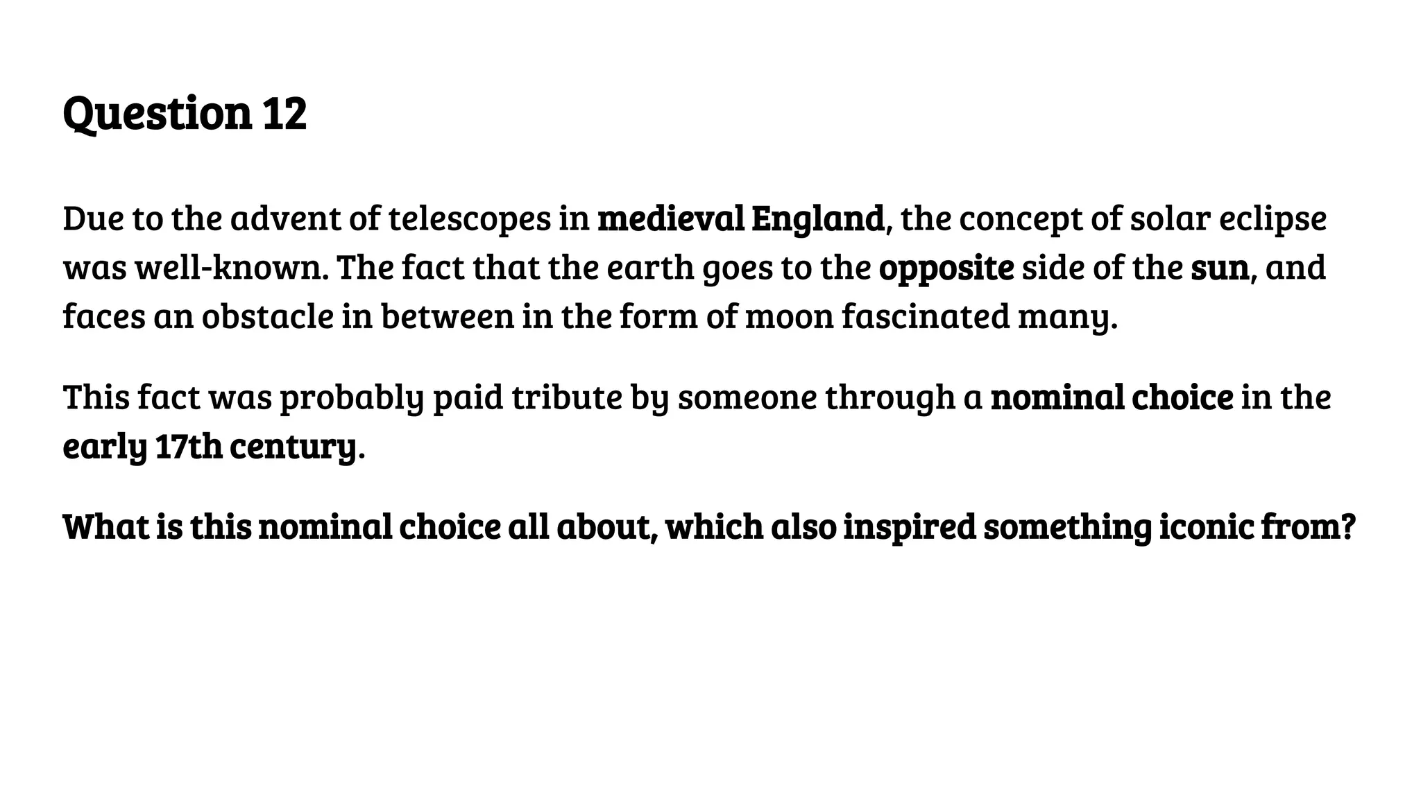 Question 12
Due to the advent of telescopes in medieval England, the concept of solar eclipse
was well-known. The fact that the earth goes to the opposite side of the sun, and
faces an obstacle in between in the form of moon fascinated many.
This fact was probably paid tribute by someone through a nominal choice in the
early 17th century.
What is this nominal choice all about, which also inspired something iconic from?
 