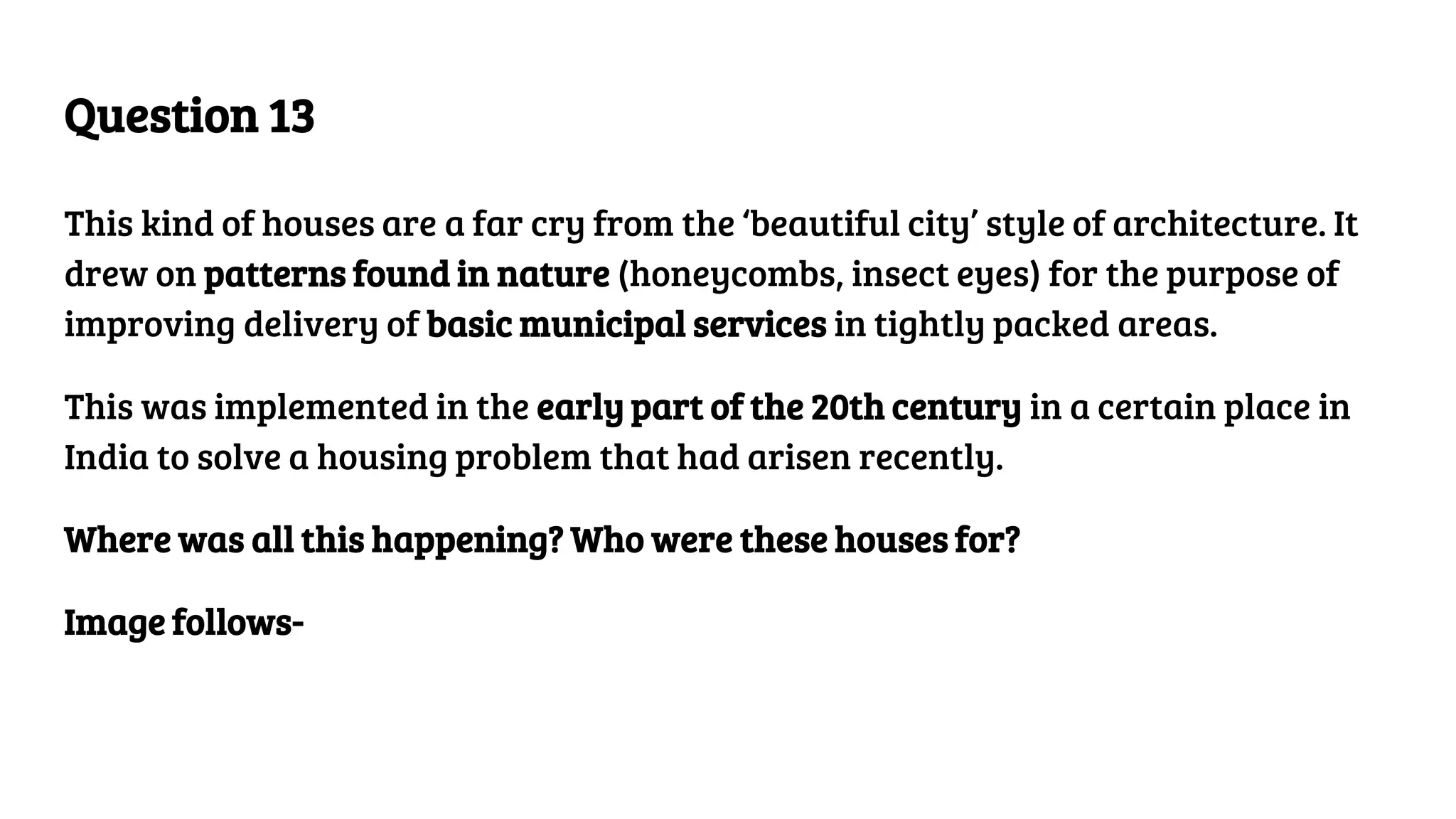 Question 13
This kind of houses are a far cry from the ‘beautiful city’ style of architecture. It
drew on patterns found in nature (honeycombs, insect eyes) for the purpose of
improving delivery of basic municipal services in tightly packed areas.
This was implemented in the early part of the 20th century in a certain place in
India to solve a housing problem that had arisen recently.
Where was all this happening? Who were these houses for?
Image follows-
 