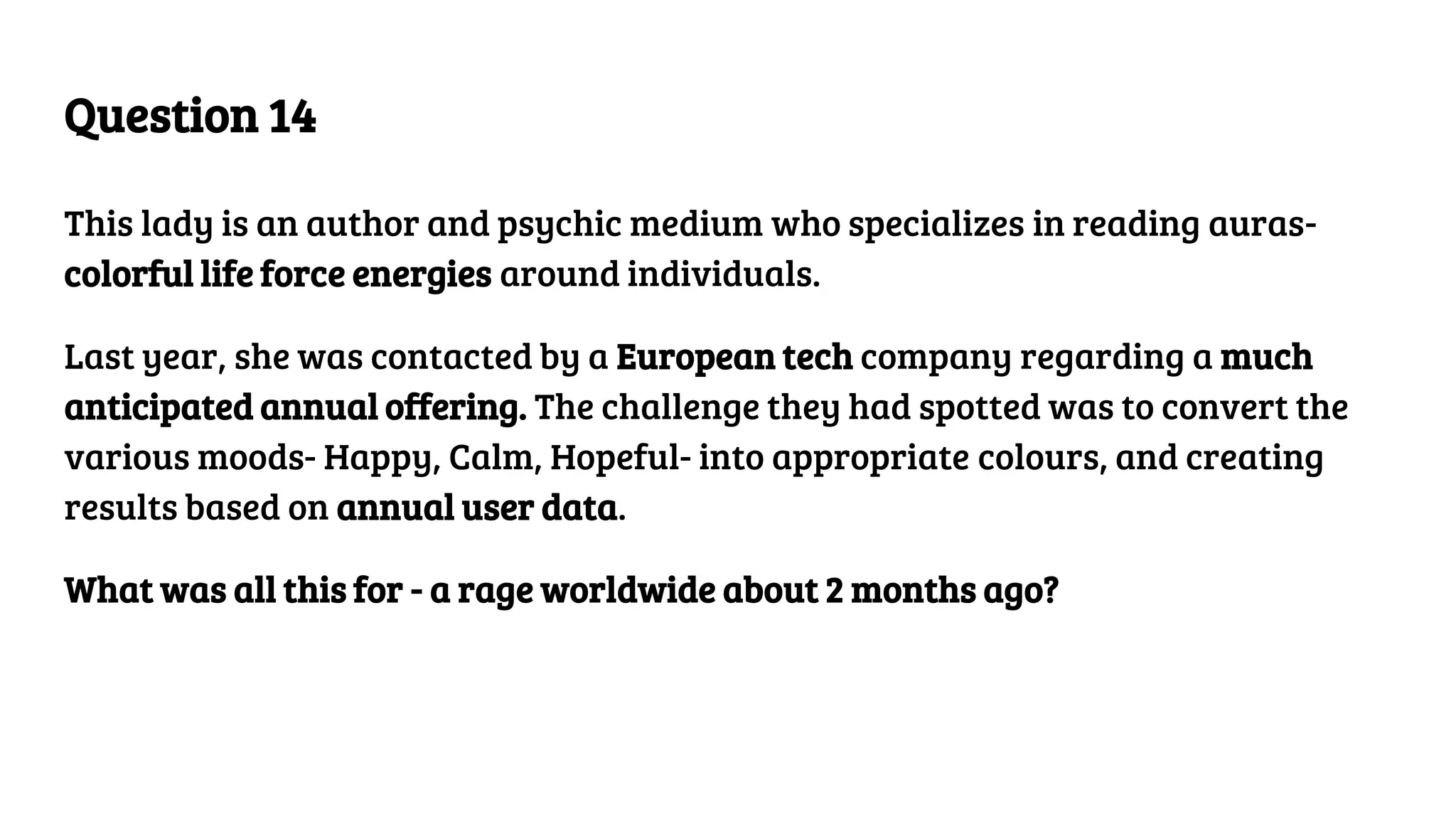 Question 14
This lady is an author and psychic medium who specializes in reading auras-
colorful life force energies around individuals.
Last year, she was contacted by a European tech company regarding a much
anticipated annual offering. The challenge they had spotted was to convert the
various moods- Happy, Calm, Hopeful- into appropriate colours, and creating
results based on annual user data.
What was all this for - a rage worldwide about 2 months ago?
 