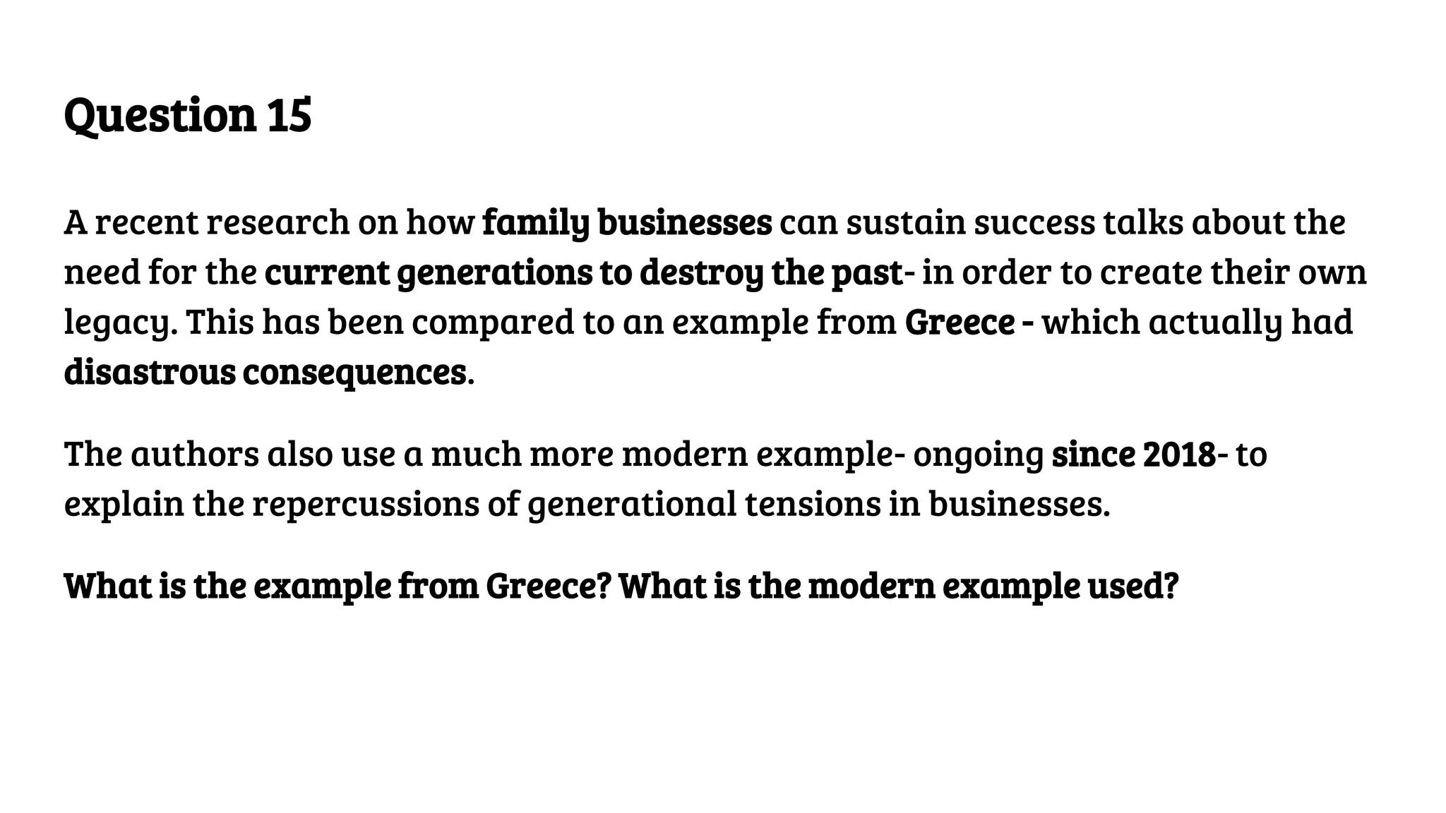 Question 15
A recent research on how family businesses can sustain success talks about the
need for the current generations to destroy the past- in order to create their own
legacy. This has been compared to an example from Greece - which actually had
disastrous consequences.
The authors also use a much more modern example- ongoing since 2018- to
explain the repercussions of generational tensions in businesses.
What is the example from Greece? What is the modern example used?
 