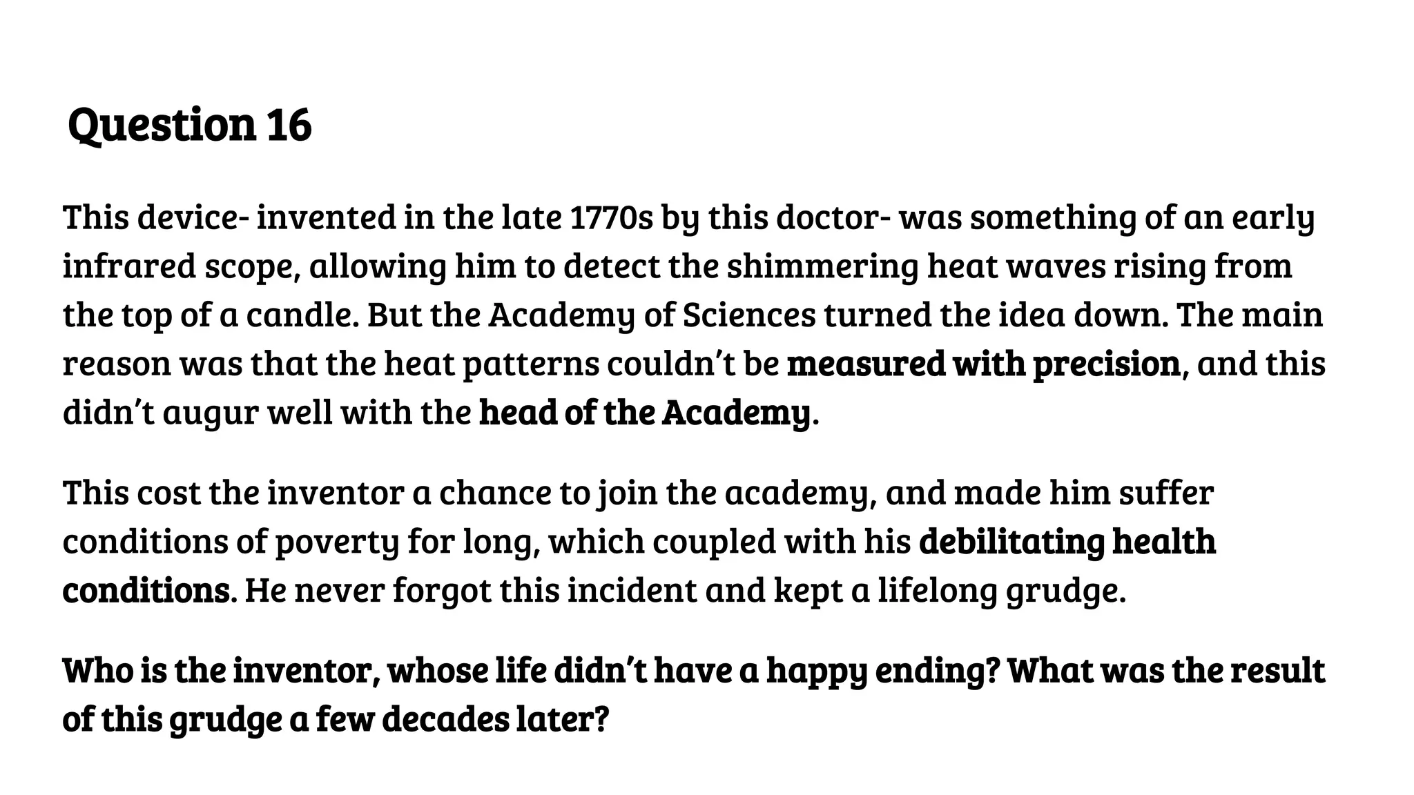 Question 16
This device- invented in the late 1770s by this doctor- was something of an early
infrared scope, allowing him to detect the shimmering heat waves rising from
the top of a candle. But the Academy of Sciences turned the idea down. The main
reason was that the heat patterns couldn’t be measured with precision, and this
didn’t augur well with the head of the Academy.
This cost the inventor a chance to join the academy, and made him suffer
conditions of poverty for long, which coupled with his debilitating health
conditions. He never forgot this incident and kept a lifelong grudge.
Who is the inventor, whose life didn’t have a happy ending? What was the result
of this grudge a few decades later?
 