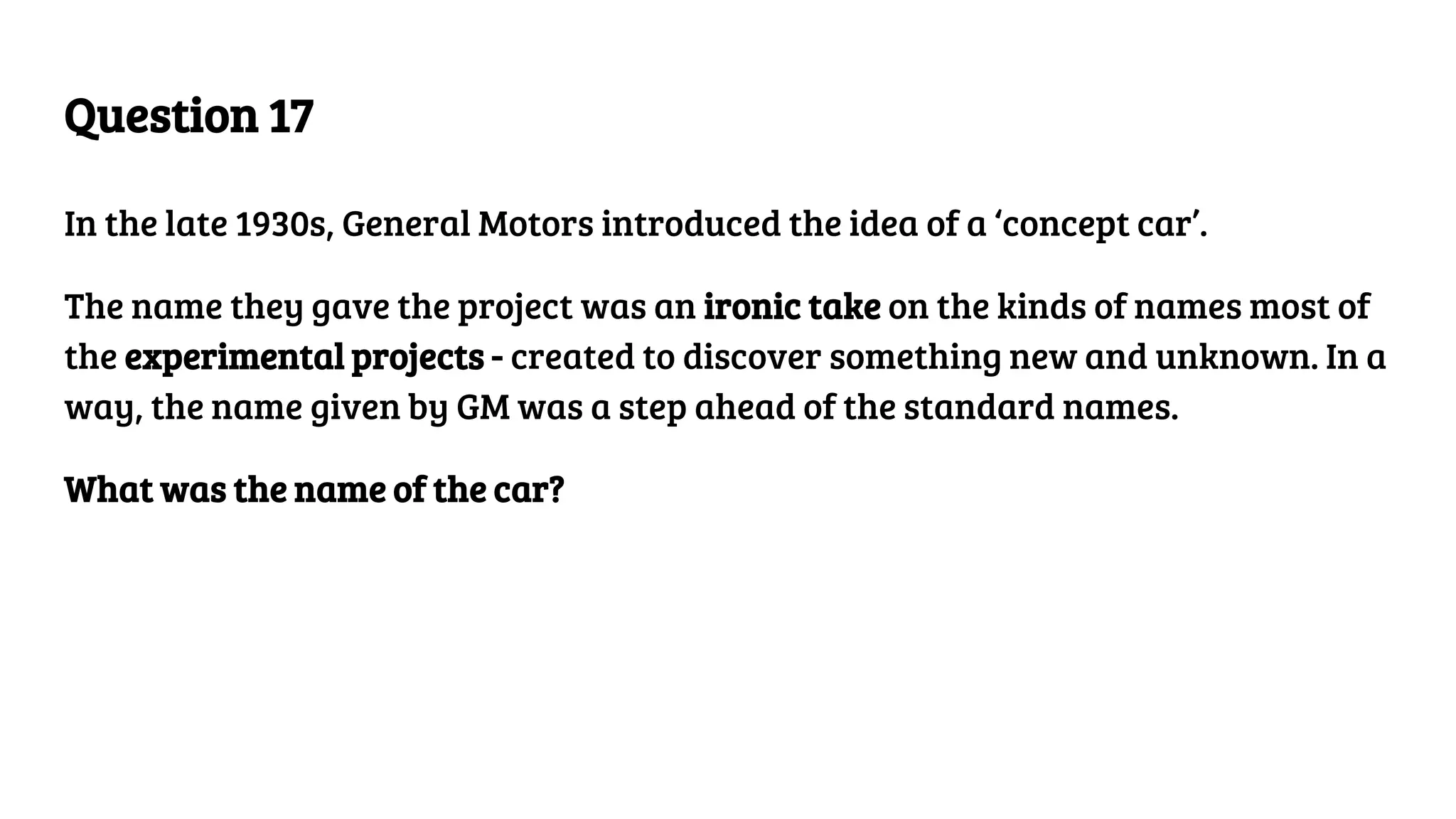 Question 17
In the late 1930s, General Motors introduced the idea of a ‘concept car’.
The name they gave the project was an ironic take on the kinds of names most of
the experimental projects - created to discover something new and unknown. In a
way, the name given by GM was a step ahead of the standard names.
What was the name of the car?
 