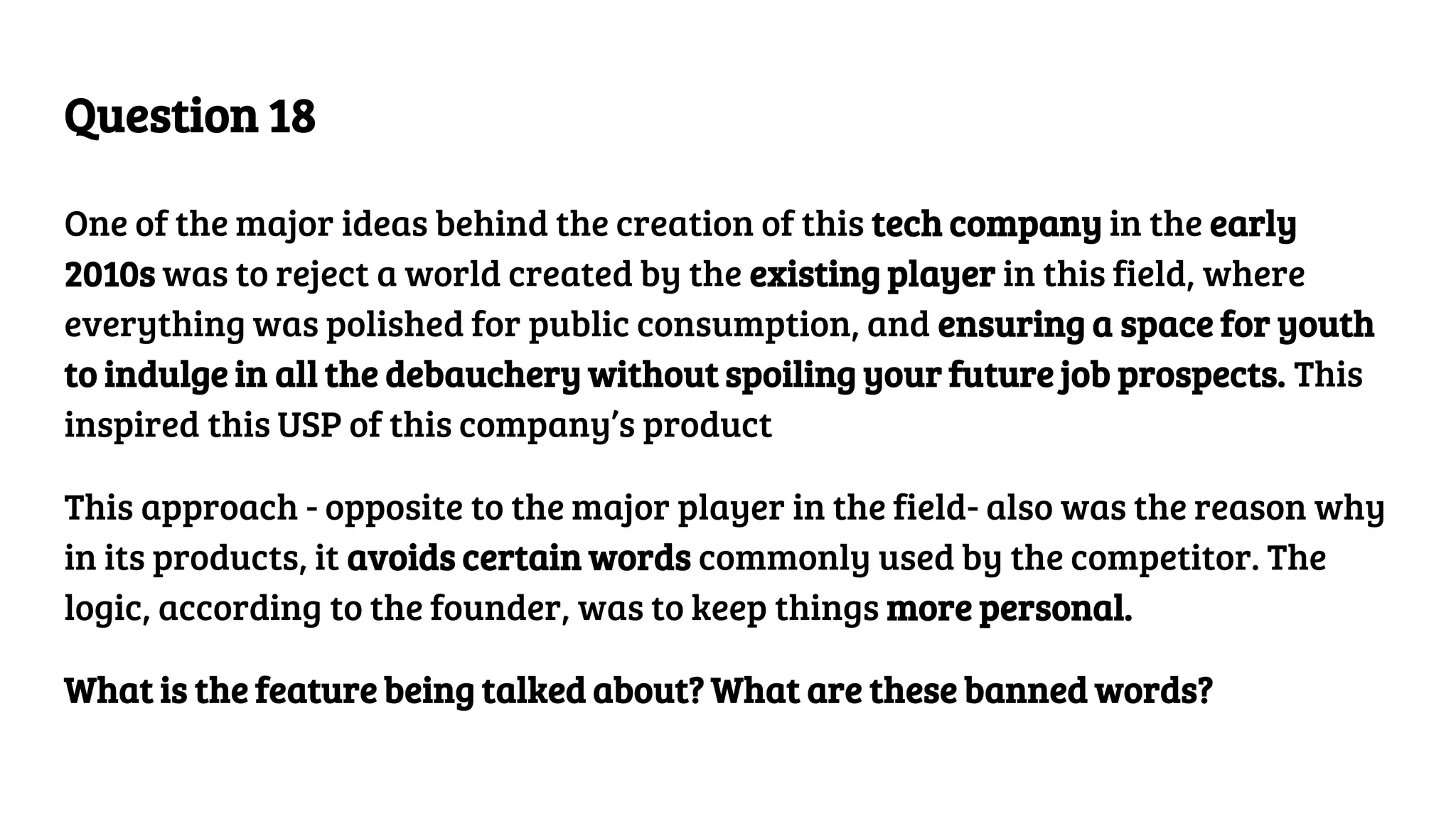 Question 18
One of the major ideas behind the creation of this tech company in the early
2010s was to reject a world created by the existing player in this field, where
everything was polished for public consumption, and ensuring a space for youth
to indulge in all the debauchery without spoiling your future job prospects. This
inspired this USP of this company’s product
This approach - opposite to the major player in the field- also was the reason why
in its products, it avoids certain words commonly used by the competitor. The
logic, according to the founder, was to keep things more personal.
What is the feature being talked about? What are these banned words?
 
