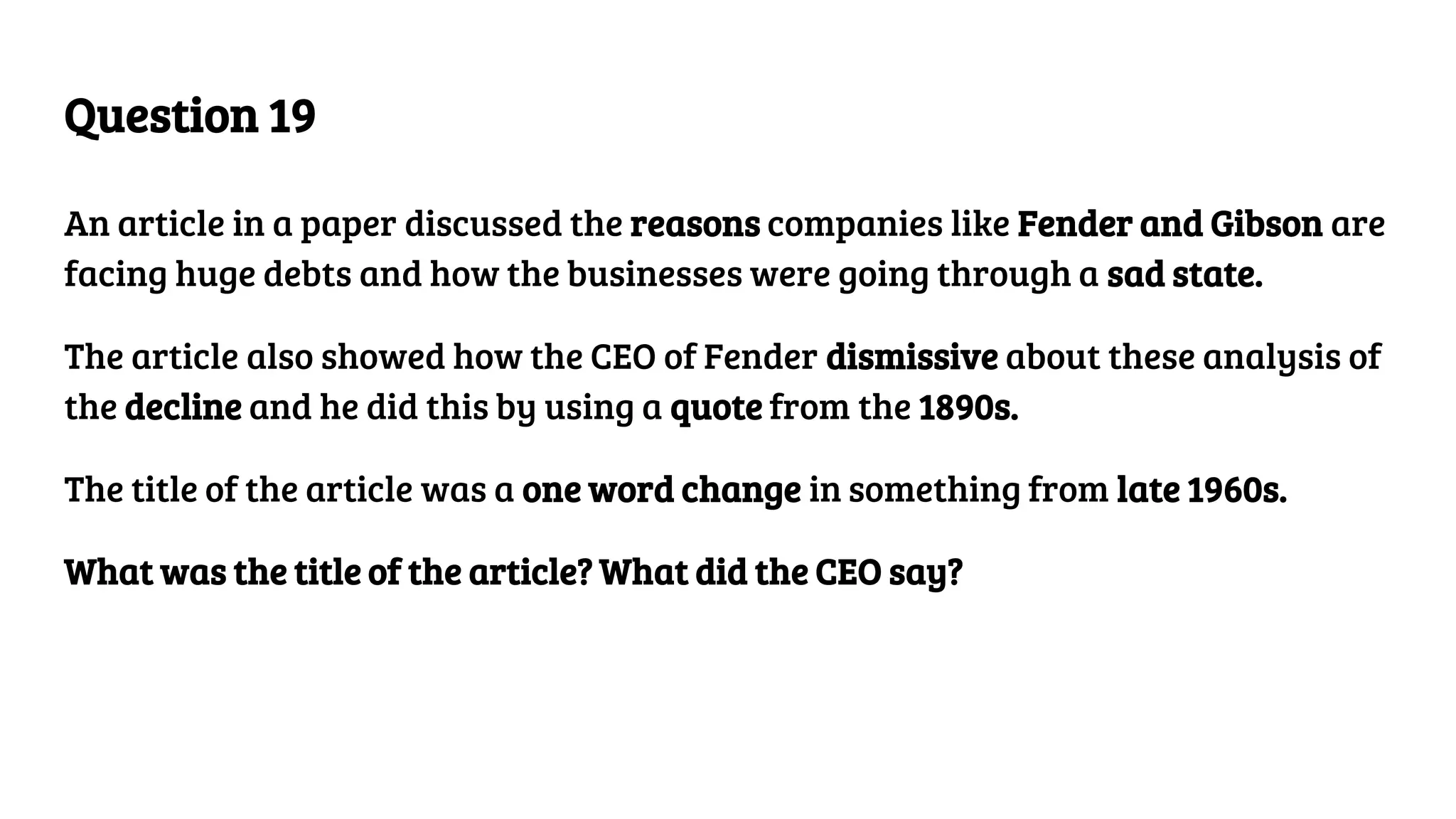 Question 19
An article in a paper discussed the reasons companies like Fender and Gibson are
facing huge debts and how the businesses were going through a sad state.
The article also showed how the CEO of Fender dismissive about these analysis of
the decline and he did this by using a quote from the 1890s.
The title of the article was a one word change in something from late 1960s.
What was the title of the article? What did the CEO say?
 