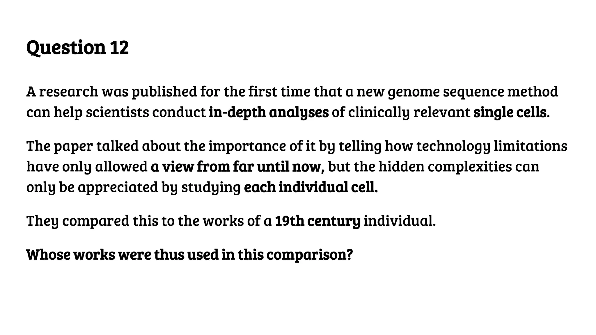 Question 12
A research was published for the first time that a new genome sequence method
can help scientists conduct in-depth analyses of clinically relevant single cells.
The paper talked about the importance of it by telling how technology limitations
have only allowed a view from far until now, but the hidden complexities can
only be appreciated by studying each individual cell.
They compared this to the works of a 19th century individual.
Whose works were thus used in this comparison?
 