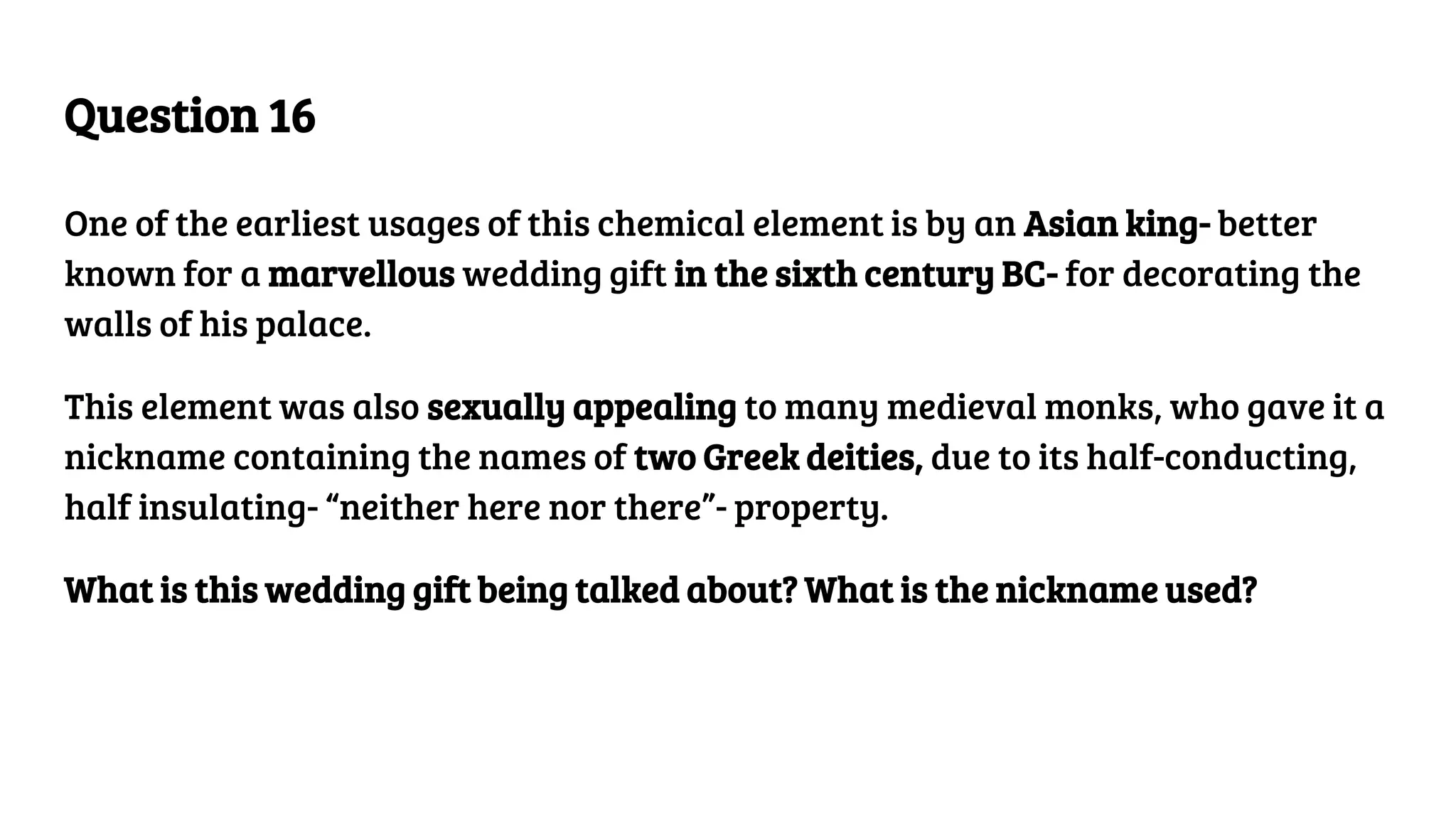 Question 16
One of the earliest usages of this chemical element is by an Asian king- better
known for a marvellous wedding gift in the sixth century BC- for decorating the
walls of his palace.
This element was also sexually appealing to many medieval monks, who gave it a
nickname containing the names of two Greek deities, due to its half-conducting,
half insulating- “neither here nor there”- property.
What is this wedding gift being talked about? What is the nickname used?
 