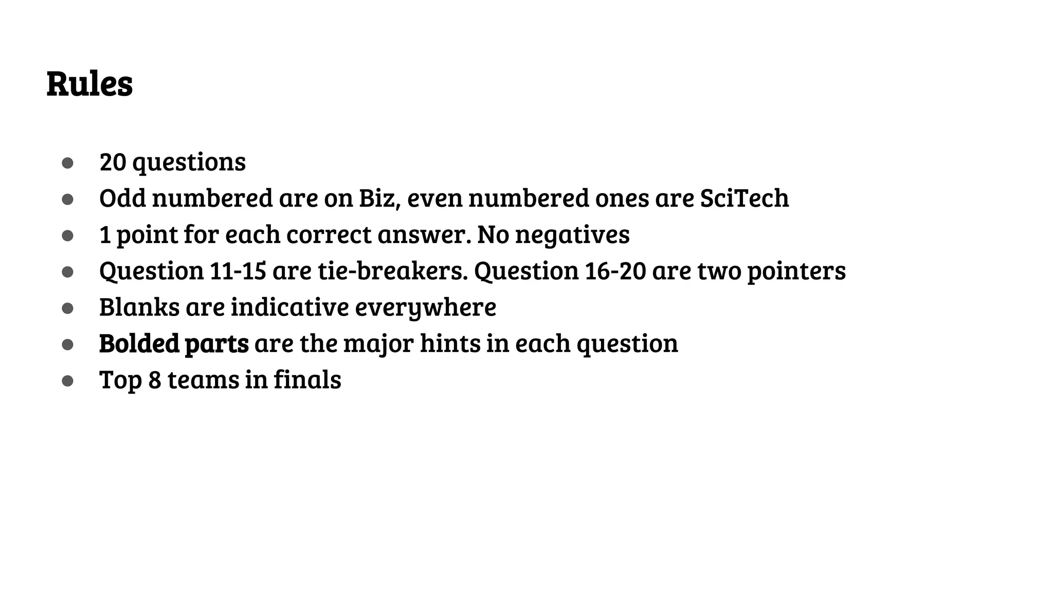 Rules
● 20 questions
● Odd numbered are on Biz, even numbered ones are SciTech
● 1 point for each correct answer. No negatives
● Question 11-15 are tie-breakers. Question 16-20 are two pointers
● Blanks are indicative everywhere
● Bolded parts are the major hints in each question
● Top 8 teams in finals
 