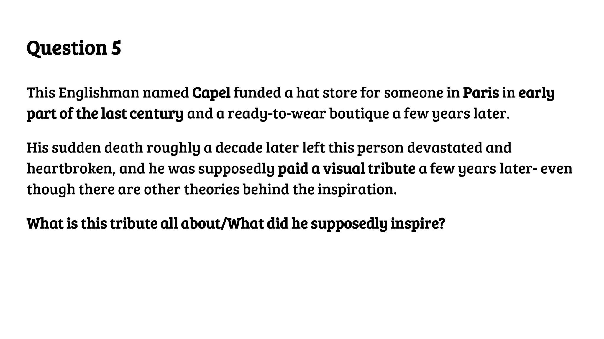 Question 5
This Englishman named Capel funded a hat store for someone in Paris in early
part of the last century and a ready-to-wear boutique a few years later.
His sudden death roughly a decade later left this person devastated and
heartbroken, and he was supposedly paid a visual tribute a few years later- even
though there are other theories behind the inspiration.
What is this tribute all about/What did he supposedly inspire?
 