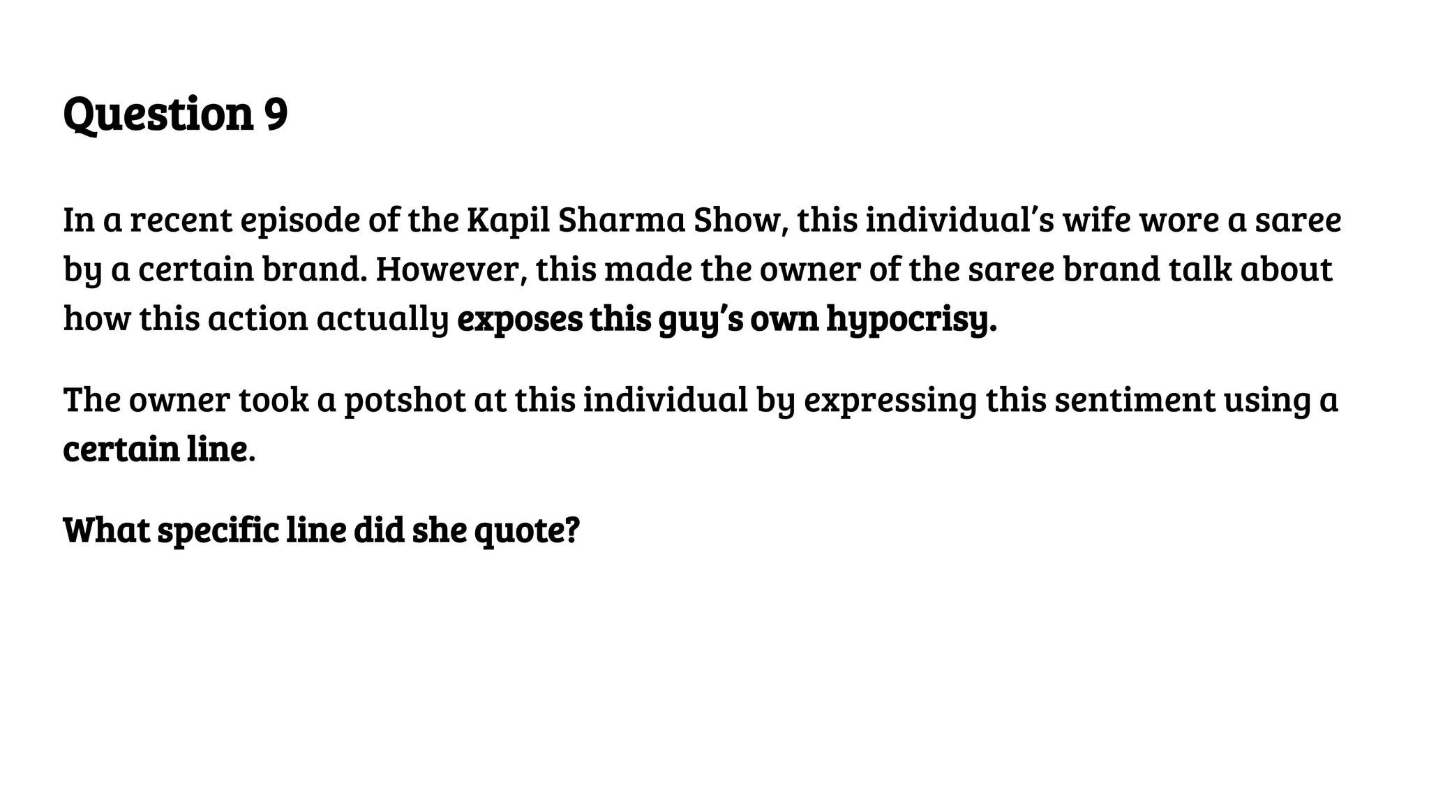 Question 9
In a recent episode of the Kapil Sharma Show, this individual’s wife wore a saree
by a certain brand. However, this made the owner of the saree brand talk about
how this action actually exposes this guy’s own hypocrisy.
The owner took a potshot at this individual by expressing this sentiment using a
certain line.
What specific line did she quote?
 