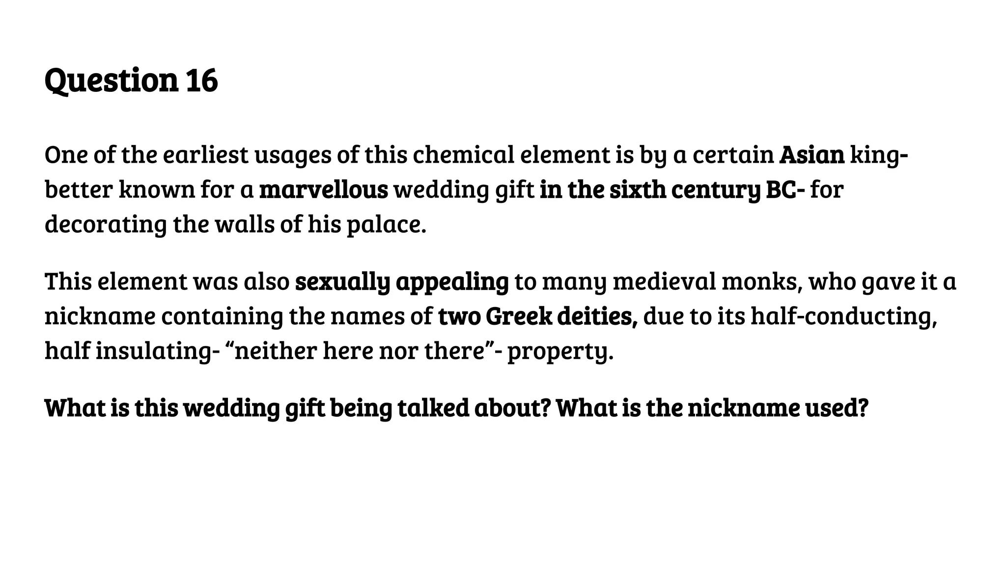Question 16
One of the earliest usages of this chemical element is by a certain Asian king-
better known for a marvellous wedding gift in the sixth century BC- for
decorating the walls of his palace.
This element was also sexually appealing to many medieval monks, who gave it a
nickname containing the names of two Greek deities, due to its half-conducting,
half insulating- “neither here nor there”- property.
What is this wedding gift being talked about? What is the nickname used?
 