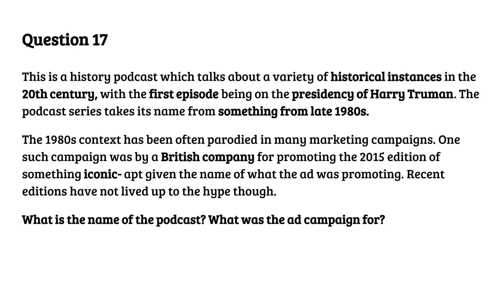 Question 17
This is a history podcast which talks about a variety of historical instances in the
20th century, with the first episode being on the presidency of Harry Truman. The
podcast series takes its name from something from late 1980s.
The 1980s context has been often parodied in many marketing campaigns. One
such campaign was by a British company for promoting the 2015 edition of
something iconic- apt given the name of what the ad was promoting. Recent
editions have not lived up to the hype though.
What is the name of the podcast? What was the ad campaign for?
 