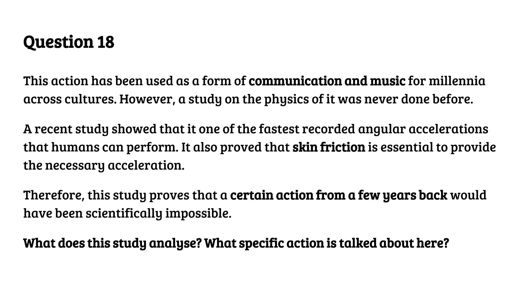 Question 18
This action has been used as a form of communication and music for millennia
across cultures. However, a study on the physics of it was never done before.
A recent study showed that it one of the fastest recorded angular accelerations
that humans can perform. It also proved that skin friction is essential to provide
the necessary acceleration.
Therefore, this study proves that a certain action from a few years back would
have been scientifically impossible.
What does this study analyse? What specific action is talked about here?
 