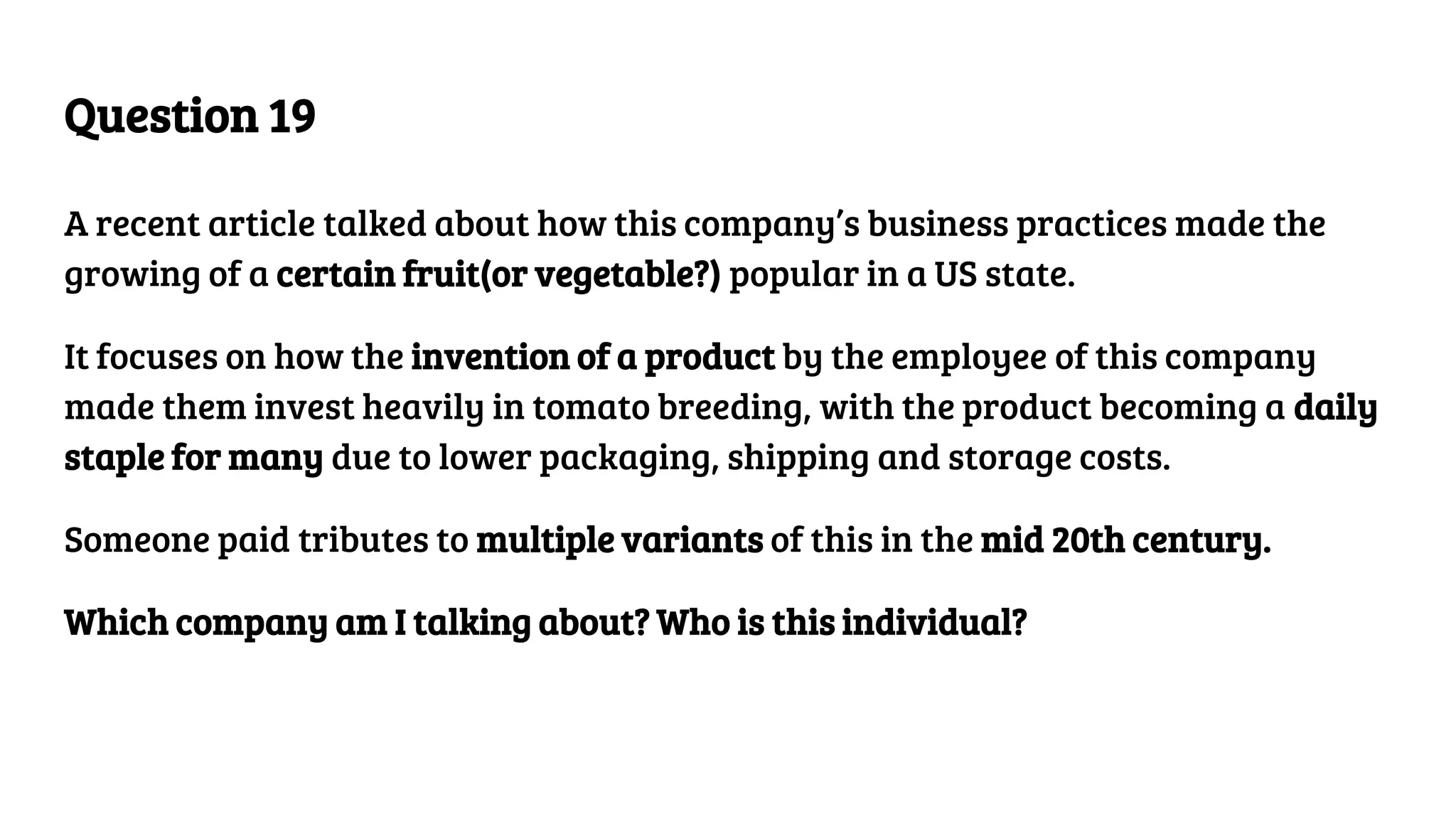 Question 19
A recent article talked about how this company’s business practices made the
growing of a certain fruit(or vegetable?) popular in a US state.
It focuses on how the invention of a product by the employee of this company
made them invest heavily in tomato breeding, with the product becoming a daily
staple for many due to lower packaging, shipping and storage costs.
Someone paid tributes to multiple variants of this in the mid 20th century.
Which company am I talking about? Who is this individual?
 