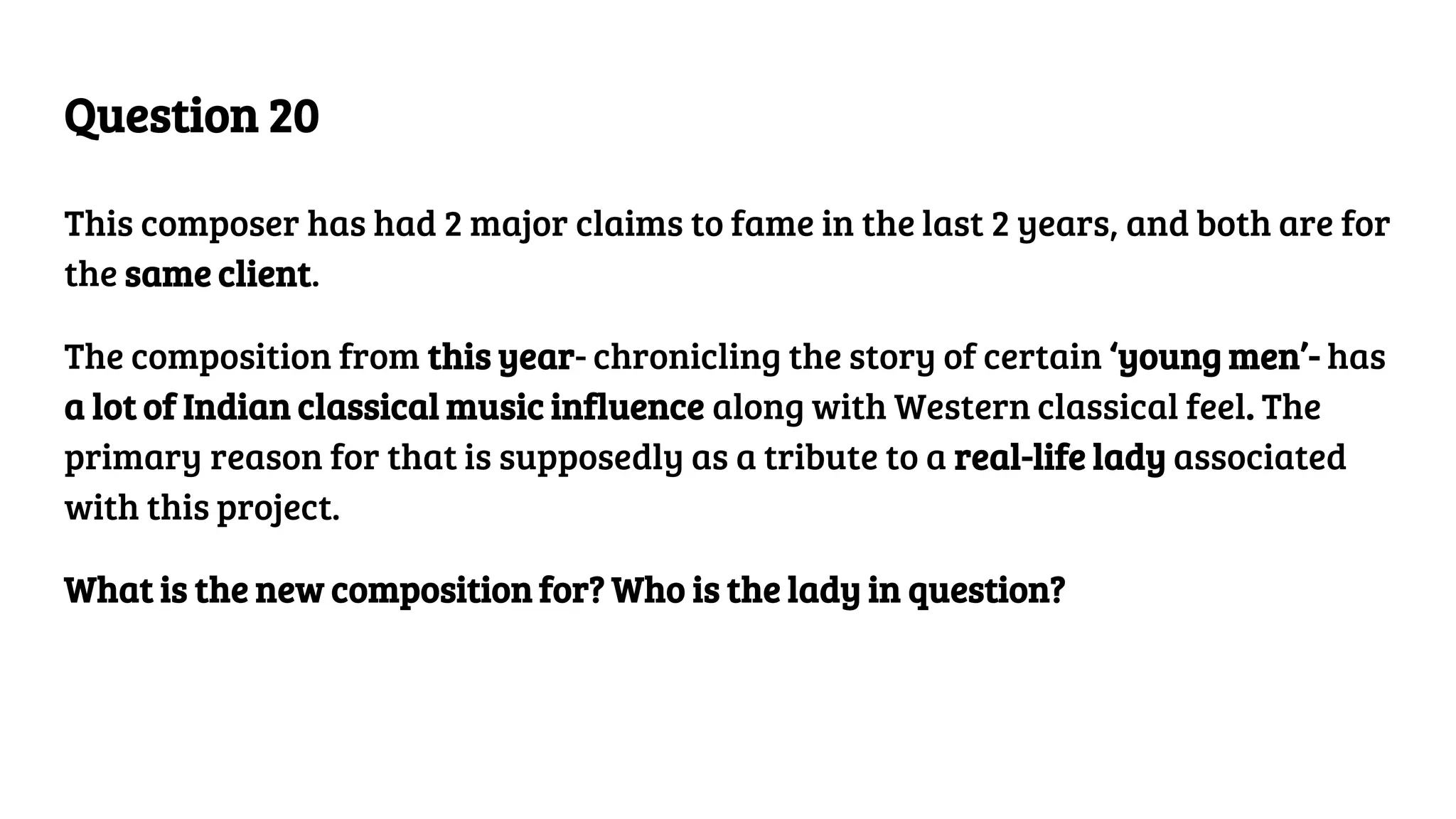 Question 20
This composer has had 2 major claims to fame in the last 2 years, and both are for
the same client.
The composition from this year- chronicling the story of certain ‘young men’- has
a lot of Indian classical music influence along with Western classical feel. The
primary reason for that is supposedly as a tribute to a real-life lady associated
with this project.
What is the new composition for? Who is the lady in question?
 