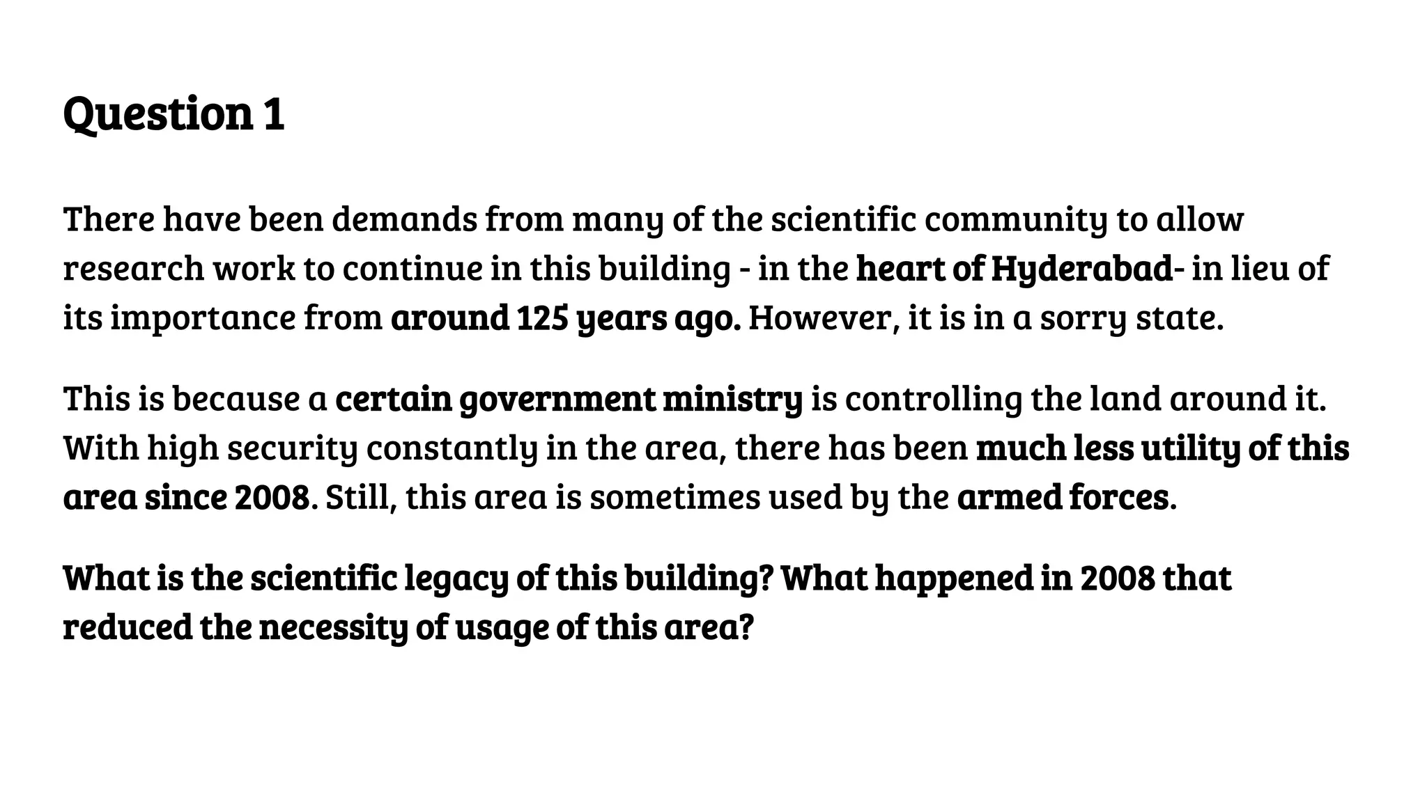 Question 1
There have been demands from many of the scientific community to allow
research work to continue in this building - in the heart of Hyderabad- in lieu of
its importance from around 125 years ago. However, it is in a sorry state.
This is because a certain government ministry is controlling the land around it.
With high security constantly in the area, there has been much less utility of this
area since 2008. Still, this area is sometimes used by the armed forces.
What is the scientific legacy of this building? What happened in 2008 that
reduced the necessity of usage of this area?
 