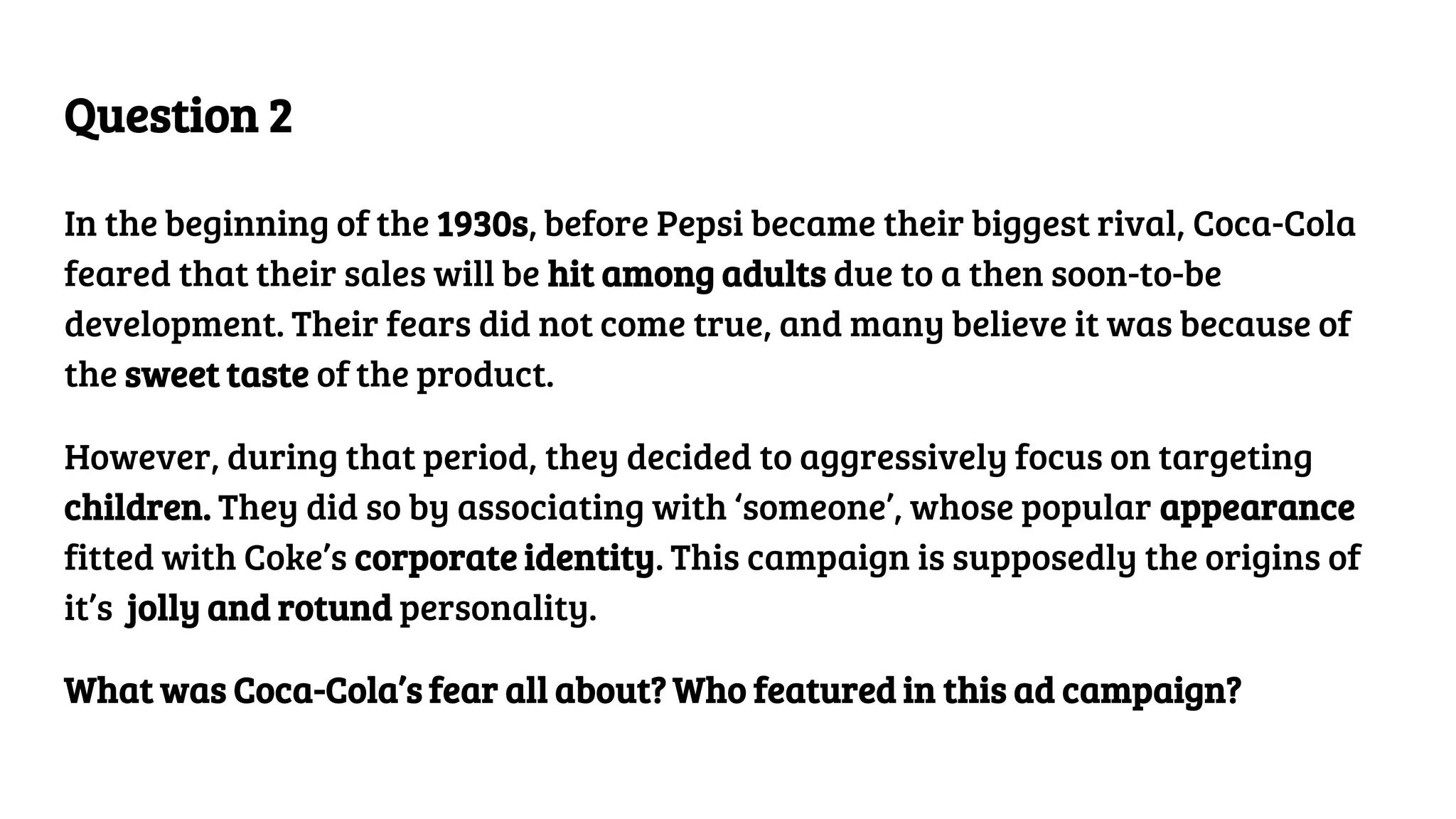 Question 2
In the beginning of the 1930s, before Pepsi became their biggest rival, Coca-Cola
feared that their sales will be hit among adults due to a then soon-to-be
development. Their fears did not come true, and many believe it was because of
the sweet taste of the product.
However, during that period, they decided to aggressively focus on targeting
children. They did so by associating with ‘someone’, whose popular appearance
fitted with Coke’s corporate identity. This campaign is supposedly the origins of
it’s jolly and rotund personality.
What was Coca-Cola’s fear all about? Who featured in this ad campaign?
 