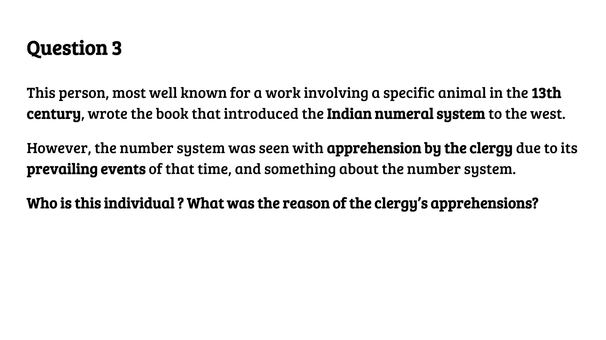 Question 3
This person, most well known for a work involving a specific animal in the 13th
century, wrote the book that introduced the Indian numeral system to the west.
However, the number system was seen with apprehension by the clergy due to its
prevailing events of that time, and something about the number system.
Who is this individual ? What was the reason of the clergy’s apprehensions?
 