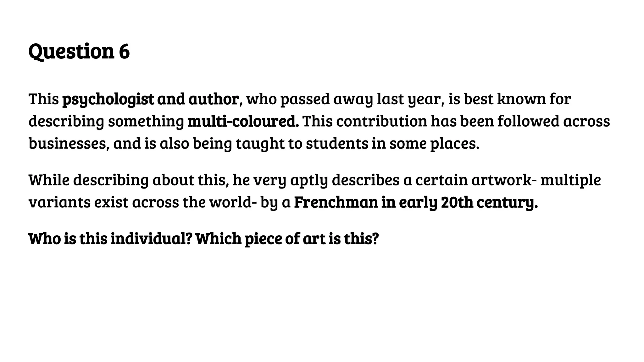 Question 6
This psychologist and author, who passed away last year, is best known for
describing something multi-coloured. This contribution has been followed across
businesses, and is also being taught to students in some places.
While describing about this, he very aptly describes a certain artwork- multiple
variants exist across the world- by a Frenchman in early 20th century.
Who is this individual? Which piece of art is this?
 