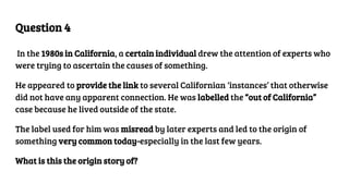 Question 4
In the 1980s in California, a certain individual drew the attention of experts who
were trying to ascertain the causes of something.
He appeared to provide the link to several Californian ‘instances’ that otherwise
did not have any apparent connection. He was labelled the “out of California”
case because he lived outside of the state.
The label used for him was misread by later experts and led to the origin of
something very common today-especially in the last few years.
What is this the origin story of?
 