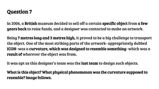 Question 7
In 2006, a British museum decided to sell off a certain specific object from a few
years back to raise funds, and a designer was contacted to make an artwork.
Being 7 metres long and 3 metres high, it proved to be a big challenge to transport
the object. One of the most striking parts of the artwork- appropriately dubbed
ICON- was a curvature, which was designed to resemble something- which was a
result of wherever the object was from.
It was apt as this designer’s team was the last team to design such objects.
What is this object? What physical phenomenon was the curvature supposed to
resemble? Image follows.
 
