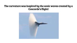 The curvature was inspired by the sonic waves created by a
Concorde’s flight!
 