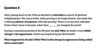 Question 8
After joining Atari in the 1970s,he decided to visit India in search of spiritual
enlightenment. The trip to India, while proving to be inspirational, also made him
a lifelong admirer of someone, with him quoting “There is no one that embodies
better what I want to become, other than ______, he changed the world."
During a tumultuous period in his life post the mid 1980s, he made a very visible
change in his appearance, which was inspired by his idol himself.
What happened in the mid 1980s? What is this change in appearance being talked
about undertake?
 