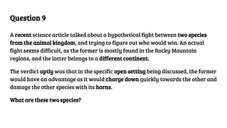 Question 9
A recent science article talked about a hypothetical fight between two species
from the animal kingdom, and trying to figure out who would win. An actual
fight seems difficult, as the former is mostly found in the Rocky Mountain
regions, and the latter belongs to a different continent.
The verdict aptly was that in the specific open setting being discussed, the former
would have an advantage as it would charge down quickly towards the other and
damage the other species with its horns.
What are these two species?
 