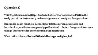 Question 5
This Englishman named Capel funded a hat store for someone in Paris in the
early part of the last century and a ready-to-wear boutique a few years later.
His sudden death roughly a decade later left this person devastated and
heartbroken, and he was supposedly paid a visual tribute a few years later- even
though there are other theories behind the inspiration.
What is this tribute all about/What did he supposedly inspire?
 