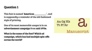 Question 1
This font is named ‘American __________’ , and
is supposedly a reminder of the old-fashioned
style of printing.
One of its most memorable usages is in an
advertisement campaign from mid 1970s.
What is the name of the font? Which ad
campaign, which has had multiple spin-offs
across the world?
 