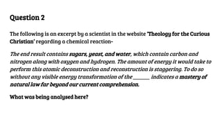 Question 2
The following is an excerpt by a scientist in the website ‘Theology for the Curious
Christian’ regarding a chemical reaction-
The end result contains sugars, yeast, and water, which contain carbon and
nitrogen along with oxygen and hydrogen. The amount of energy it would take to
perform this atomic deconstruction and reconstruction is staggering. To do so
without any visible energy transformation of the ______ indicates a mastery of
natural law far beyond our current comprehension.
What was being analysed here?
 