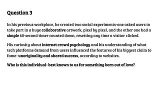 Question 3
In his previous workplace, he created two social experiments-one asked users to
take part in a huge collaborative artwork, pixel by pixel, and the other one had a
simple 60-second timer counted down, resetting any time a visitor clicked.
His curiosity about internet crowd psychology and his understanding of what
tech platforms demand from users influenced the features of his biggest claim to
fame- unoriginality and shared success, according to websites.
Who is this individual- best known to us for something born out of love?
 